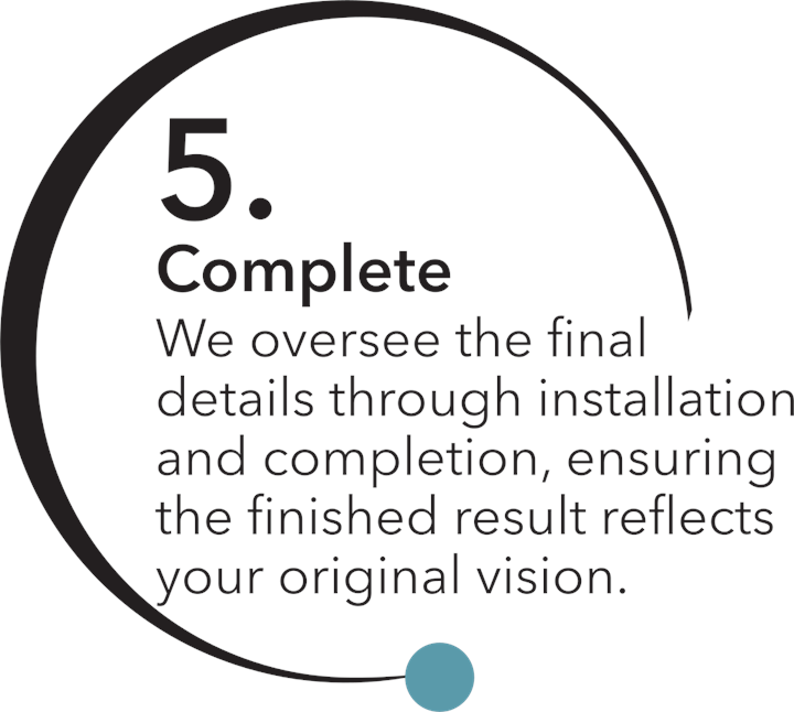 Step 5 — Complete: We oversee the final details through installation and completion, ensuring the finished result reflects your original vision.